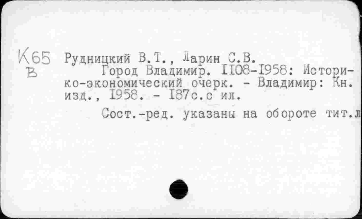 ﻿К 65
Рудницкий ВЛ., Ларин С.В.
Город Владимир. II08-I958: Историко-экономический очерк. - Владимир: Кн. изд., 1958. - 187с.с ил.
Сост.-ред. указаны на обороте тит.л